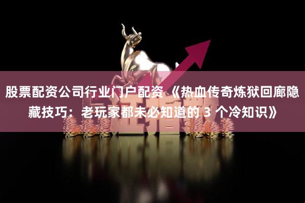 股票配资公司行业门户配资 《热血传奇炼狱回廊隐藏技巧：老玩家都未必知道的 3 个冷知识》