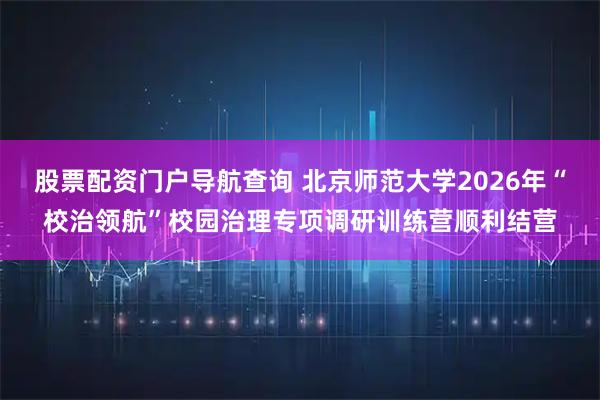 股票配资门户导航查询 北京师范大学2026年“校治领航”校园治理专项调研训练营顺利结营