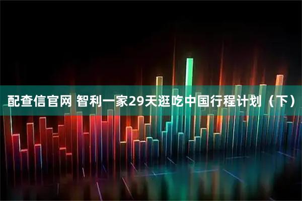 配查信官网 智利一家29天逛吃中国行程计划（下）